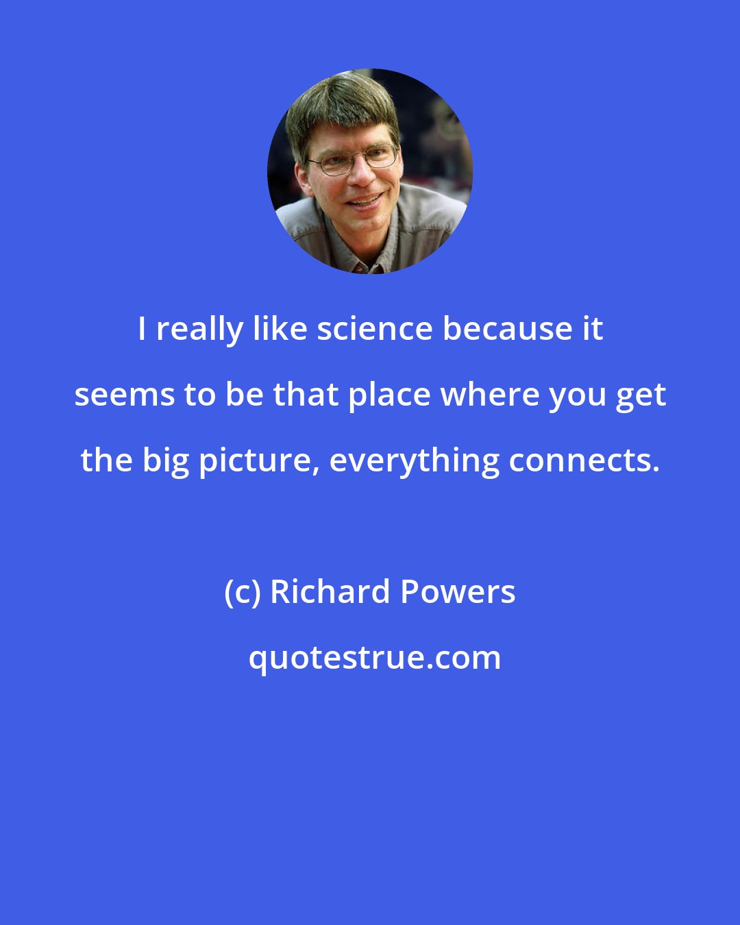 Richard Powers: I really like science because it seems to be that place where you get the big picture, everything connects.