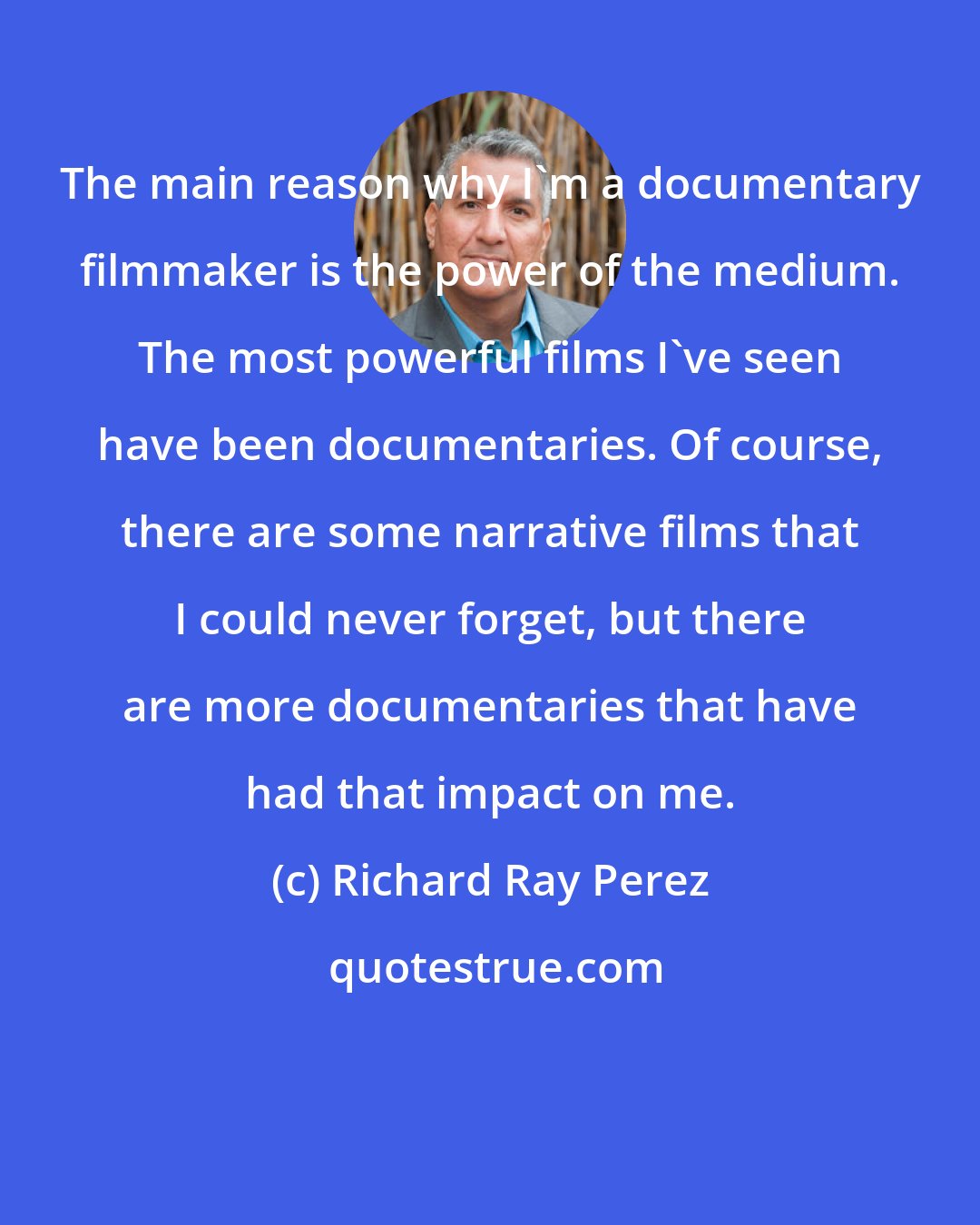 Richard Ray Perez: The main reason why I'm a documentary filmmaker is the power of the medium. The most powerful films I've seen have been documentaries. Of course, there are some narrative films that I could never forget, but there are more documentaries that have had that impact on me.