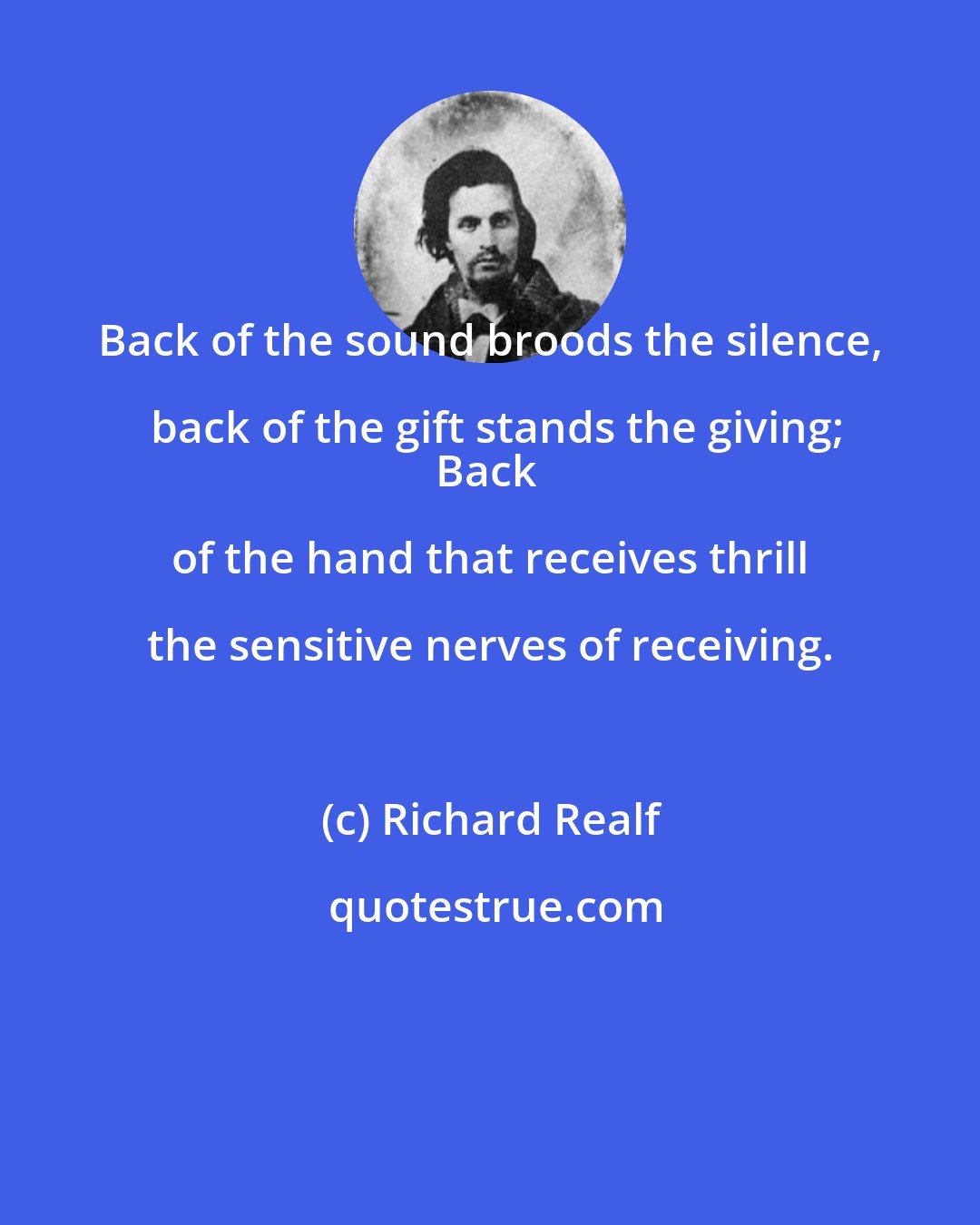 Richard Realf: Back of the sound broods the silence, back of the gift stands the giving;
Back of the hand that receives thrill the sensitive nerves of receiving.