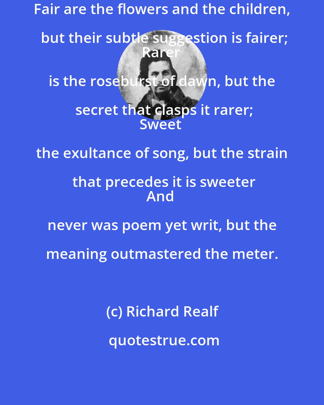 Richard Realf: Fair are the flowers and the children, but their subtle suggestion is fairer;
Rarer is the roseburst of dawn, but the secret that clasps it rarer;
Sweet the exultance of song, but the strain that precedes it is sweeter
And never was poem yet writ, but the meaning outmastered the meter.