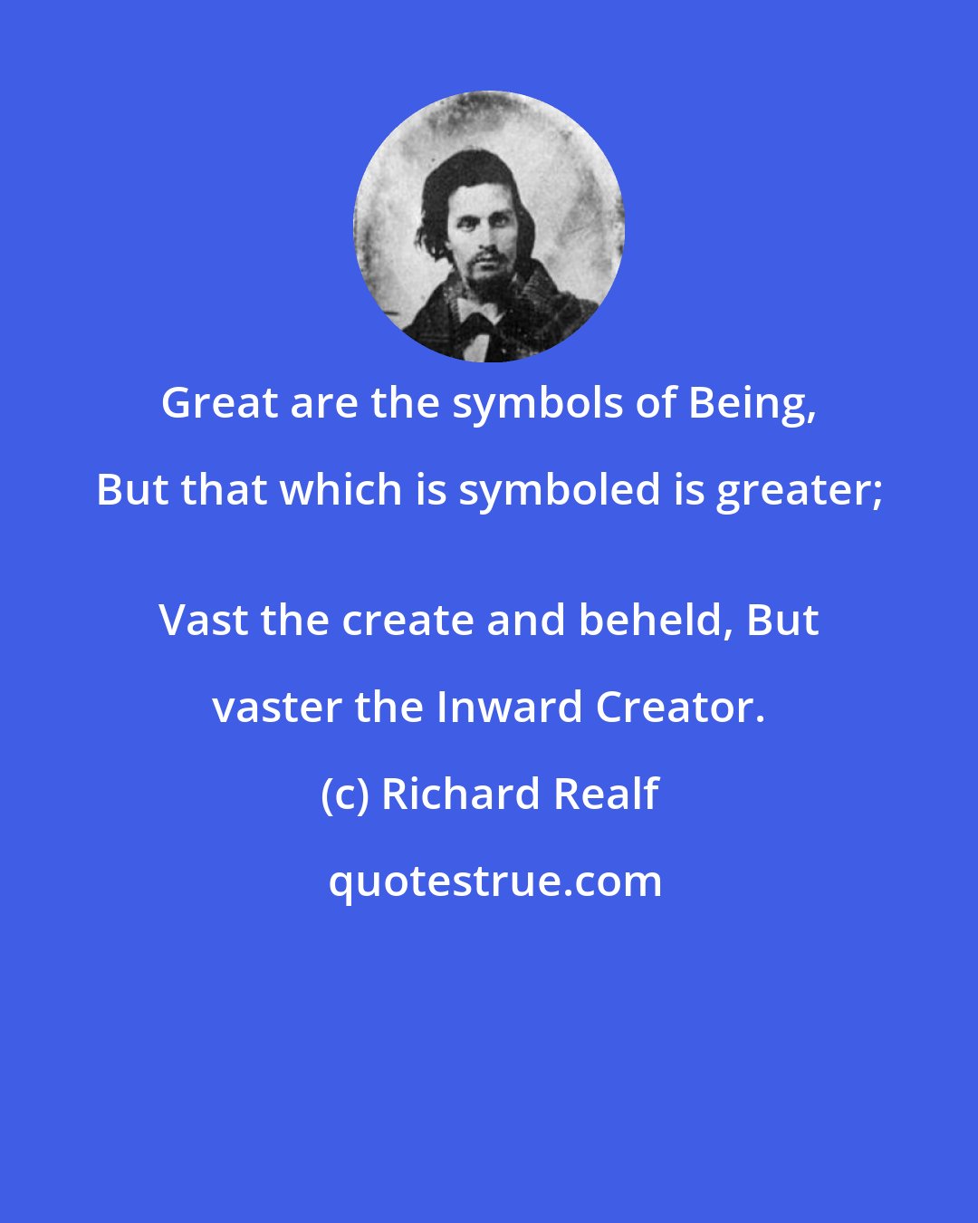 Richard Realf: Great are the symbols of Being, But that which is symboled is greater; 
 Vast the create and beheld, But vaster the Inward Creator.