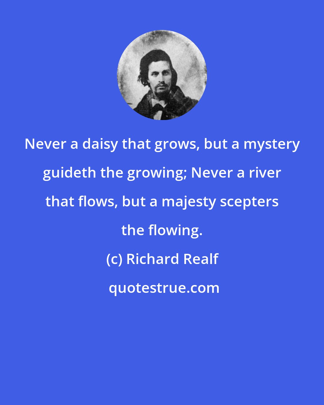 Richard Realf: Never a daisy that grows, but a mystery guideth the growing; Never a river that flows, but a majesty scepters the flowing.