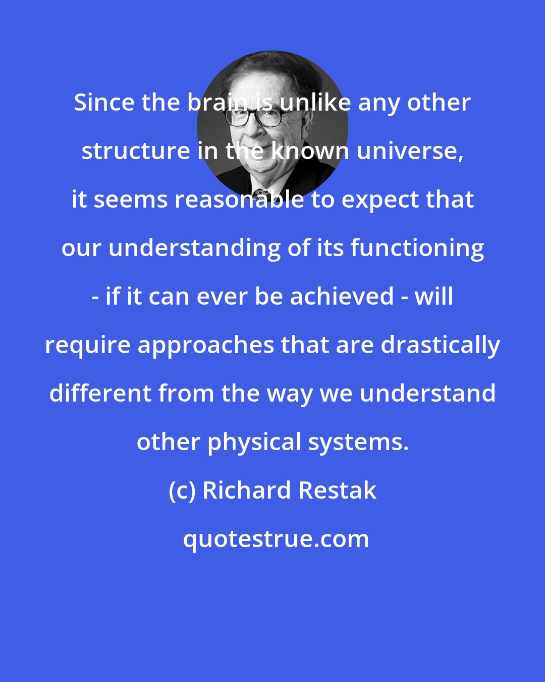 Richard Restak: Since the brain is unlike any other structure in the known universe, it seems reasonable to expect that our understanding of its functioning - if it can ever be achieved - will require approaches that are drastically different from the way we understand other physical systems.