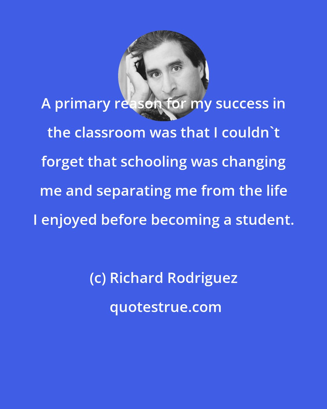 Richard Rodriguez: A primary reason for my success in the classroom was that I couldn't forget that schooling was changing me and separating me from the life I enjoyed before becoming a student.