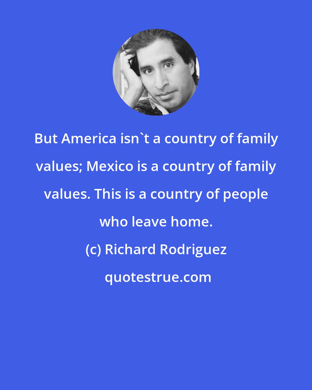 Richard Rodriguez: But America isn't a country of family values; Mexico is a country of family values. This is a country of people who leave home.