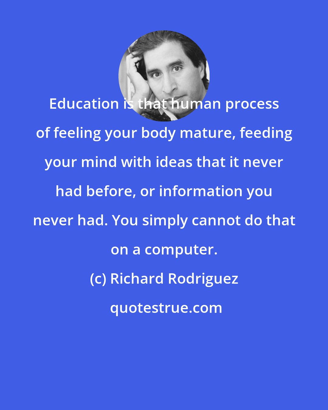 Richard Rodriguez: Education is that human process of feeling your body mature, feeding your mind with ideas that it never had before, or information you never had. You simply cannot do that on a computer.