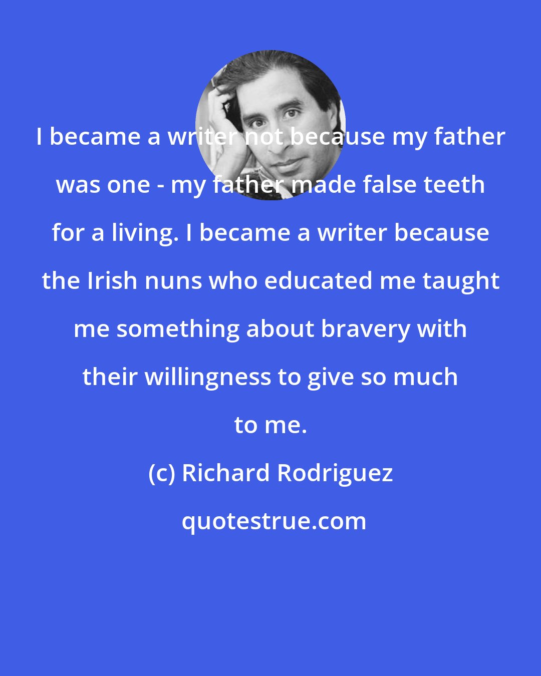 Richard Rodriguez: I became a writer not because my father was one - my father made false teeth for a living. I became a writer because the Irish nuns who educated me taught me something about bravery with their willingness to give so much to me.