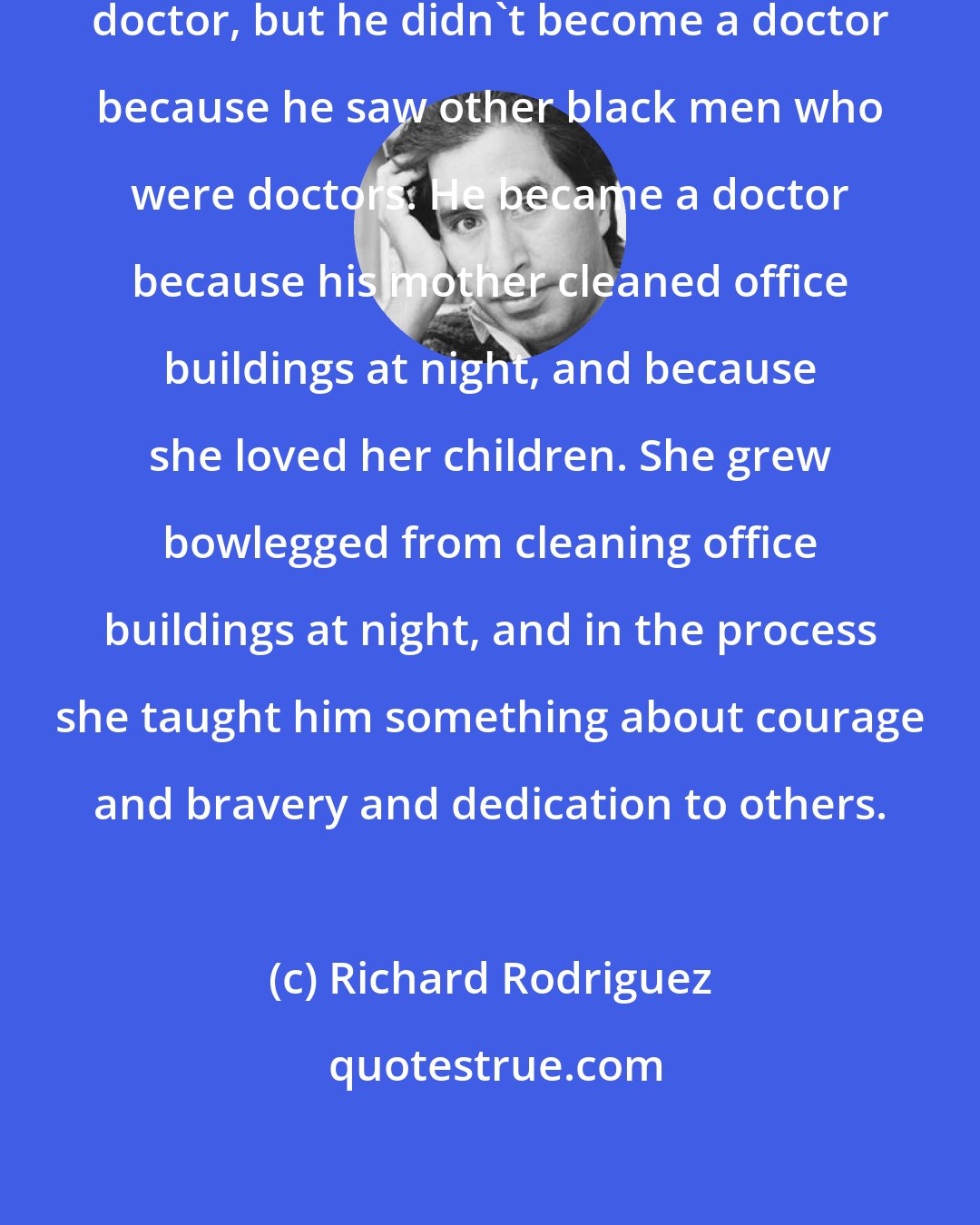 Richard Rodriguez: I have a good black friend who is a doctor, but he didn't become a doctor because he saw other black men who were doctors. He became a doctor because his mother cleaned office buildings at night, and because she loved her children. She grew bowlegged from cleaning office buildings at night, and in the process she taught him something about courage and bravery and dedication to others.