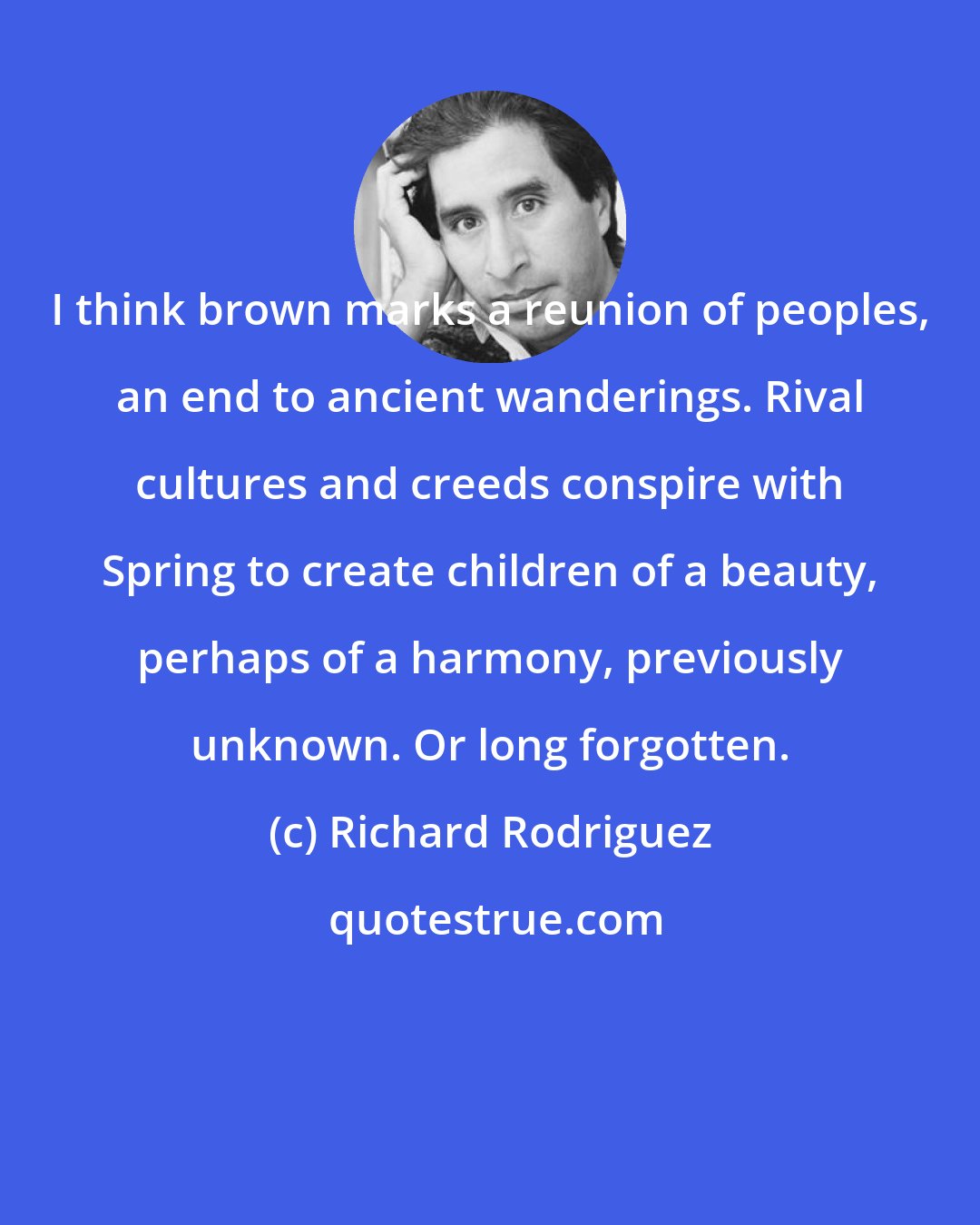 Richard Rodriguez: I think brown marks a reunion of peoples, an end to ancient wanderings. Rival cultures and creeds conspire with Spring to create children of a beauty, perhaps of a harmony, previously unknown. Or long forgotten.