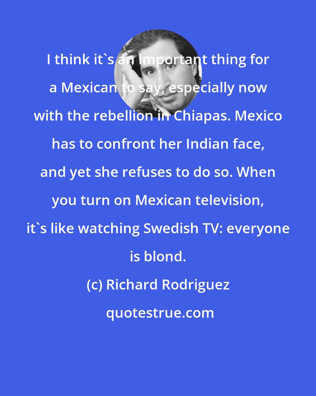 Richard Rodriguez: I think it's an important thing for a Mexican to say, especially now with the rebellion in Chiapas. Mexico has to confront her Indian face, and yet she refuses to do so. When you turn on Mexican television, it's like watching Swedish TV: everyone is blond.