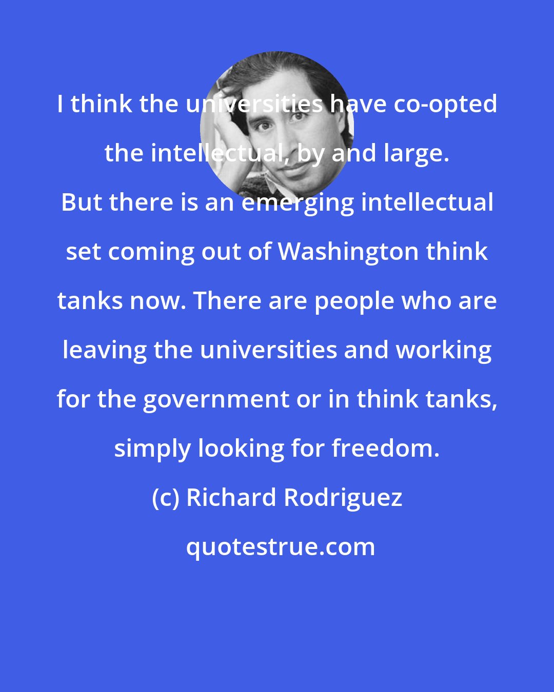 Richard Rodriguez: I think the universities have co-opted the intellectual, by and large. But there is an emerging intellectual set coming out of Washington think tanks now. There are people who are leaving the universities and working for the government or in think tanks, simply looking for freedom.