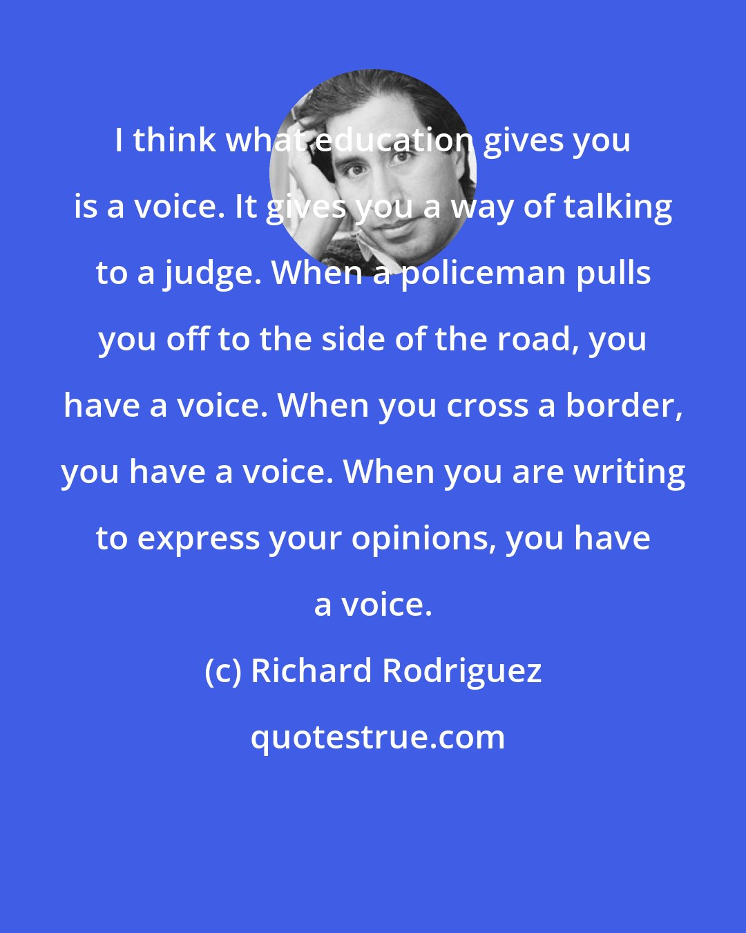 Richard Rodriguez: I think what education gives you is a voice. It gives you a way of talking to a judge. When a policeman pulls you off to the side of the road, you have a voice. When you cross a border, you have a voice. When you are writing to express your opinions, you have a voice.