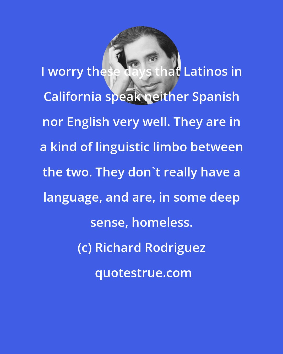 Richard Rodriguez: I worry these days that Latinos in California speak neither Spanish nor English very well. They are in a kind of linguistic limbo between the two. They don't really have a language, and are, in some deep sense, homeless.