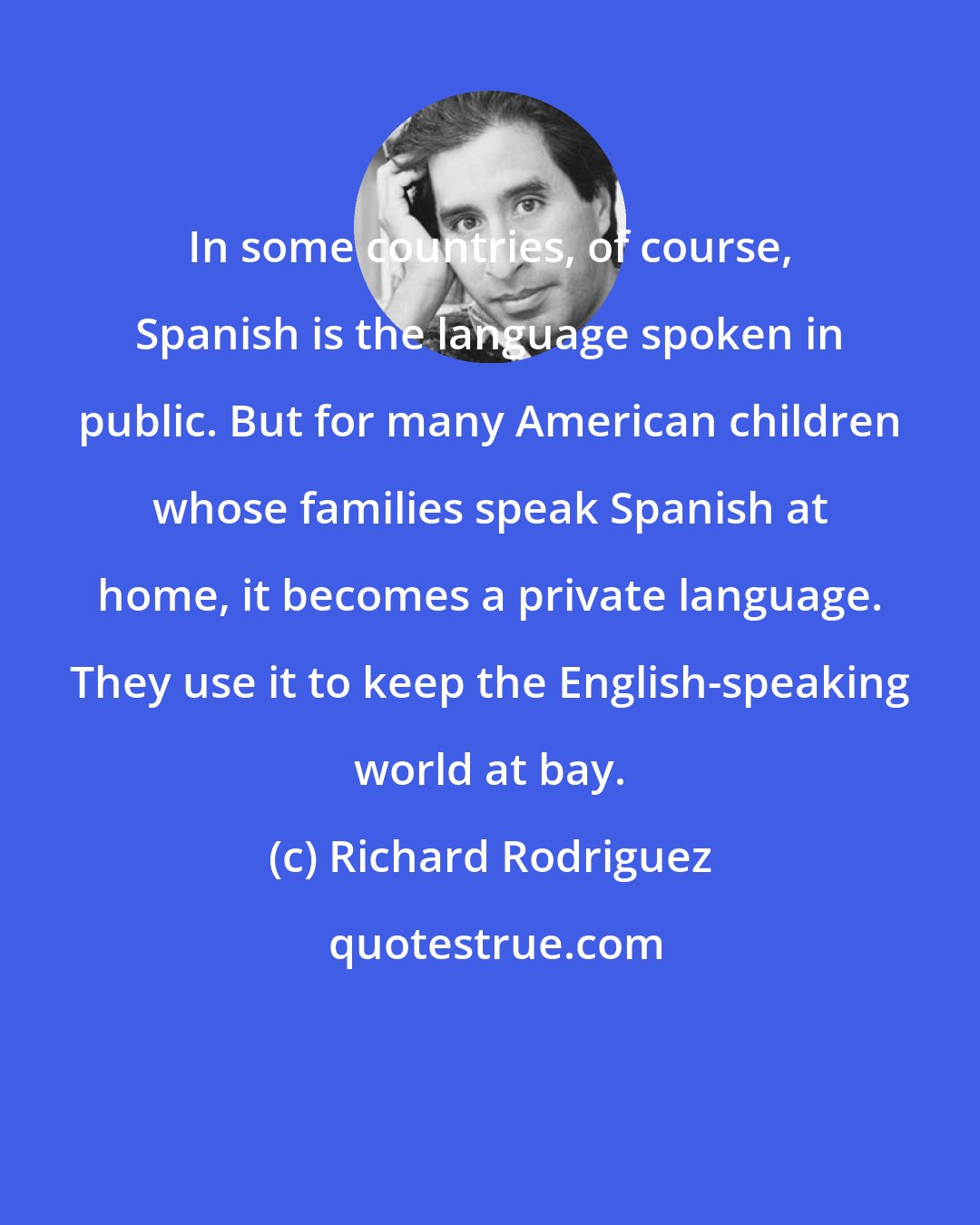 Richard Rodriguez: In some countries, of course, Spanish is the language spoken in public. But for many American children whose families speak Spanish at home, it becomes a private language. They use it to keep the English-speaking world at bay.