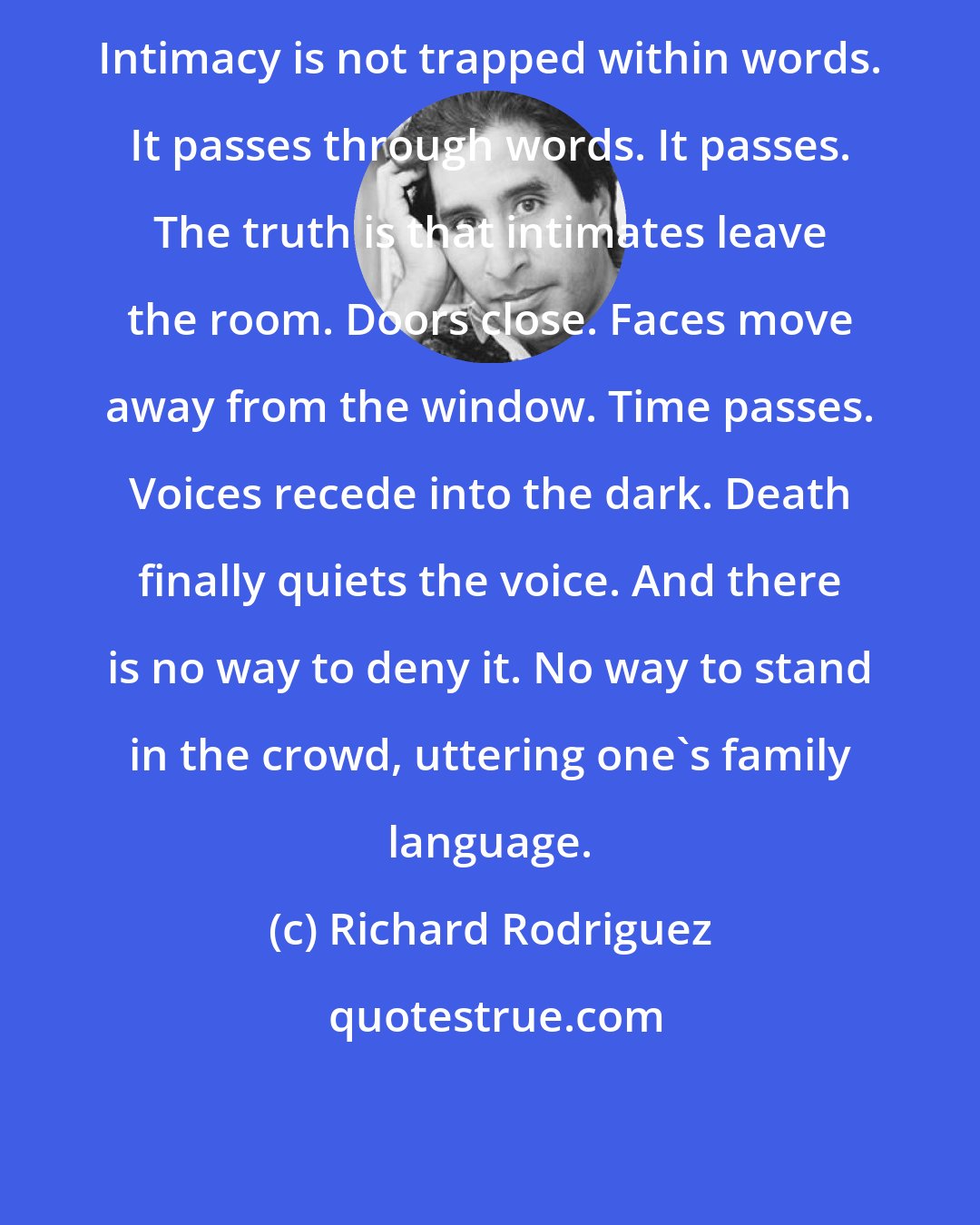 Richard Rodriguez: Intimacy is not trapped within words. It passes through words. It passes. The truth is that intimates leave the room. Doors close. Faces move away from the window. Time passes. Voices recede into the dark. Death finally quiets the voice. And there is no way to deny it. No way to stand in the crowd, uttering one's family language.