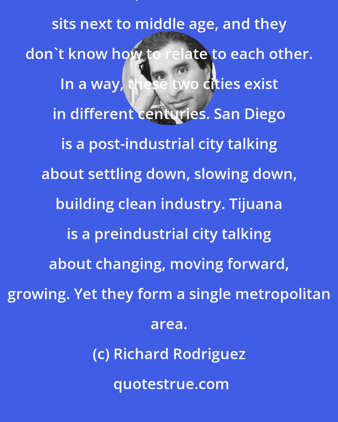 Richard Rodriguez: It is not simply that these two cities are perched side by side at the edge of the Pacific; it is that adolescence sits next to middle age, and they don't know how to relate to each other. In a way, these two cities exist in different centuries. San Diego is a post-industrial city talking about settling down, slowing down, building clean industry. Tijuana is a preindustrial city talking about changing, moving forward, growing. Yet they form a single metropolitan area.