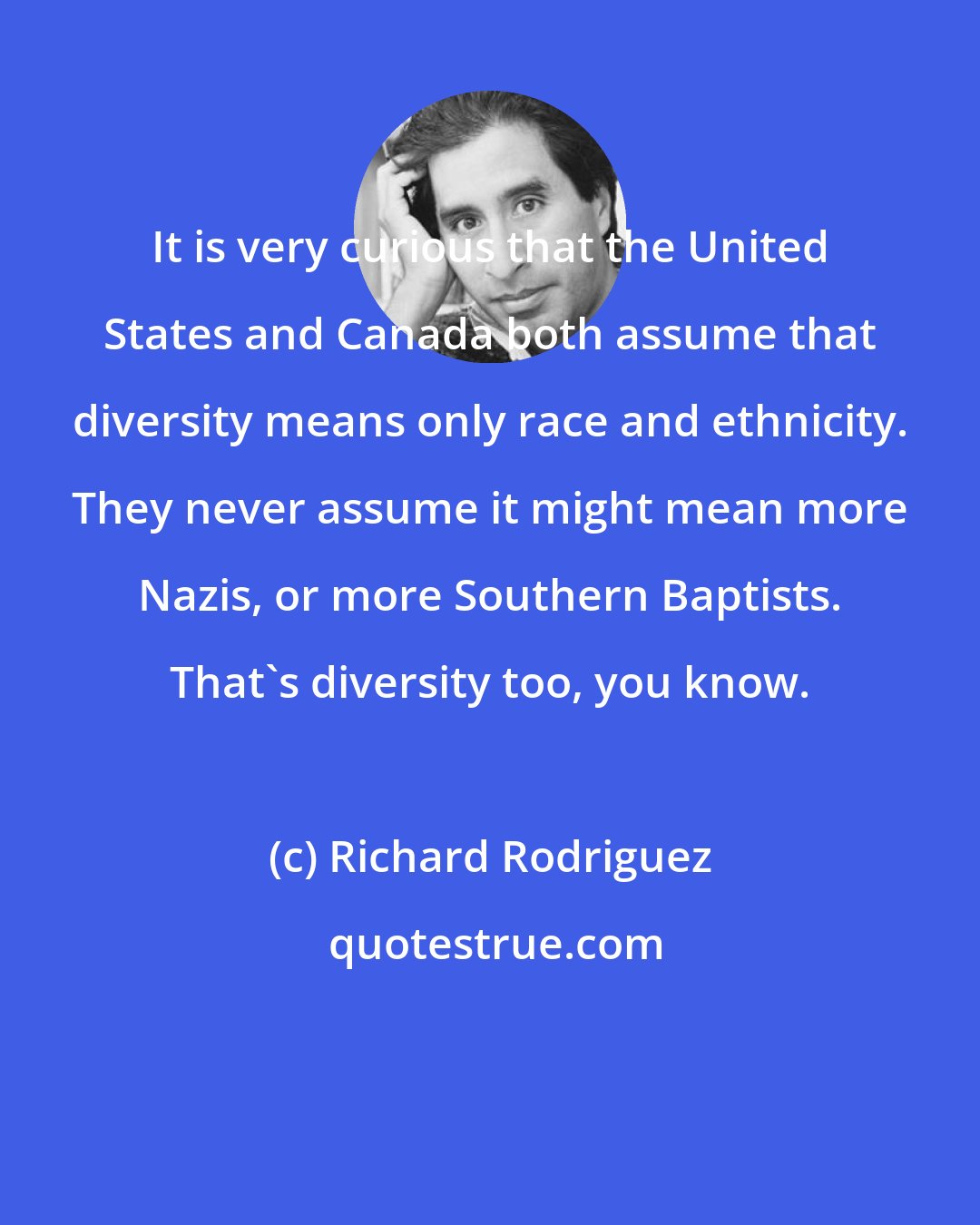 Richard Rodriguez: It is very curious that the United States and Canada both assume that diversity means only race and ethnicity. They never assume it might mean more Nazis, or more Southern Baptists. That's diversity too, you know.