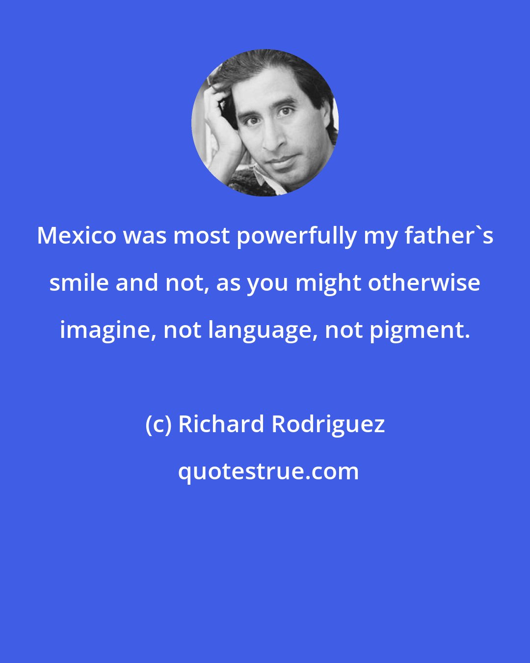 Richard Rodriguez: Mexico was most powerfully my father's smile and not, as you might otherwise imagine, not language, not pigment.