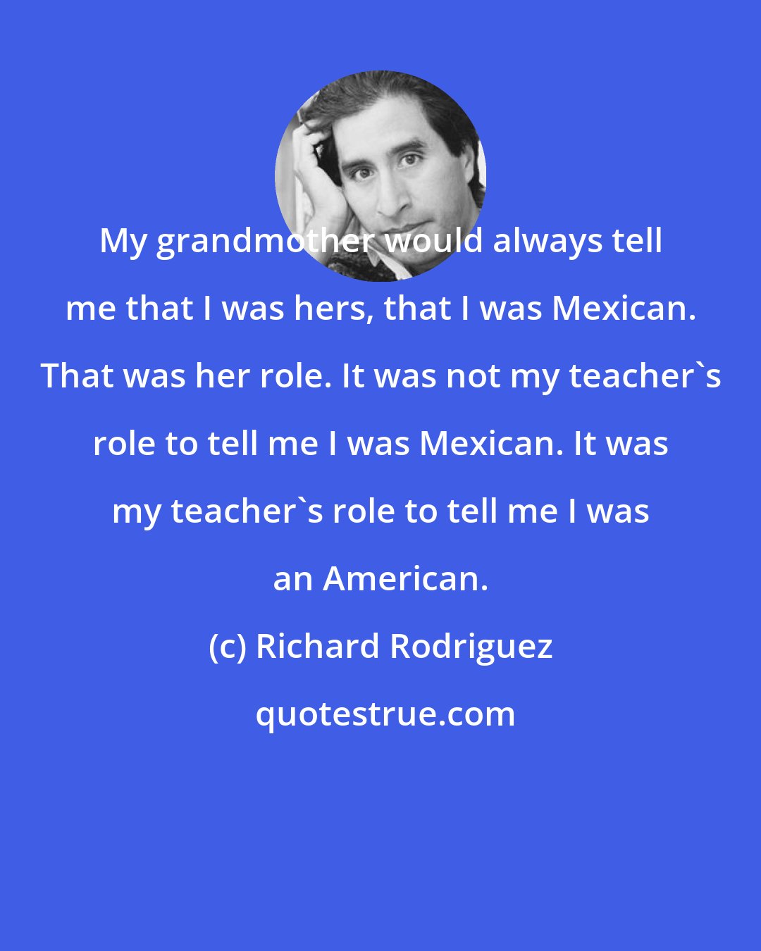 Richard Rodriguez: My grandmother would always tell me that I was hers, that I was Mexican. That was her role. It was not my teacher's role to tell me I was Mexican. It was my teacher's role to tell me I was an American.