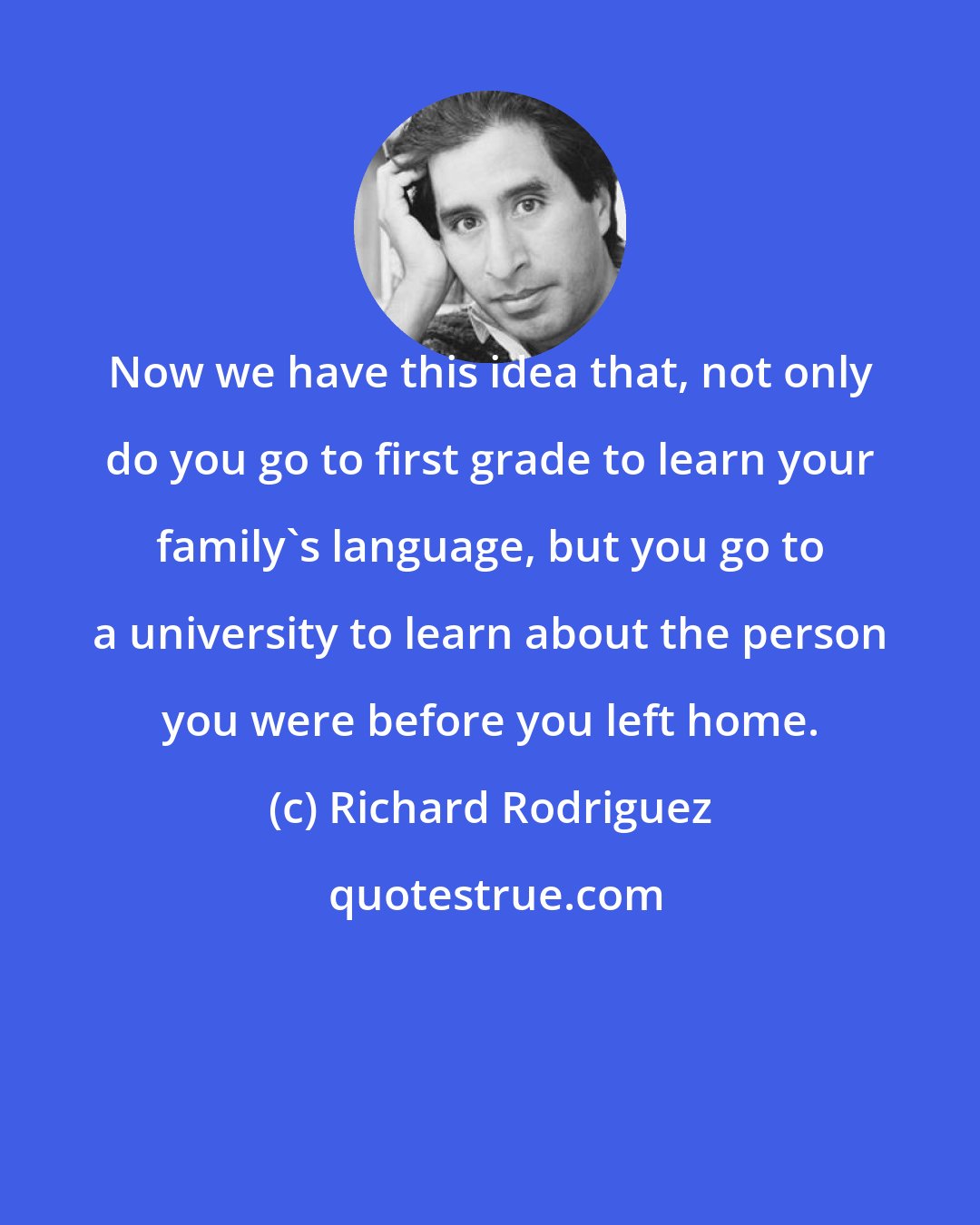 Richard Rodriguez: Now we have this idea that, not only do you go to first grade to learn your family's language, but you go to a university to learn about the person you were before you left home.