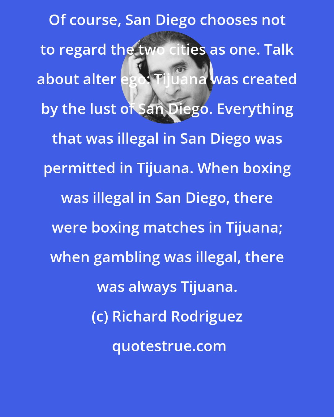Richard Rodriguez: Of course, San Diego chooses not to regard the two cities as one. Talk about alter ego: Tijuana was created by the lust of San Diego. Everything that was illegal in San Diego was permitted in Tijuana. When boxing was illegal in San Diego, there were boxing matches in Tijuana; when gambling was illegal, there was always Tijuana.