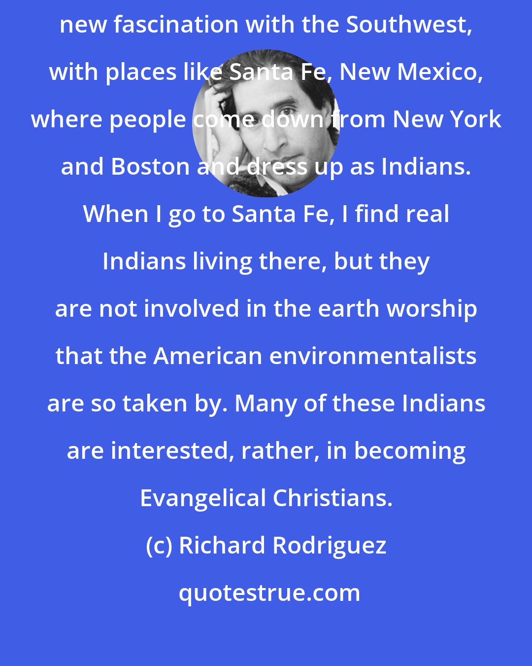 Richard Rodriguez: Suddenly the land is haunted by all these dead Indians. There is this new fascination with the Southwest, with places like Santa Fe, New Mexico, where people come down from New York and Boston and dress up as Indians. When I go to Santa Fe, I find real Indians living there, but they are not involved in the earth worship that the American environmentalists are so taken by. Many of these Indians are interested, rather, in becoming Evangelical Christians.