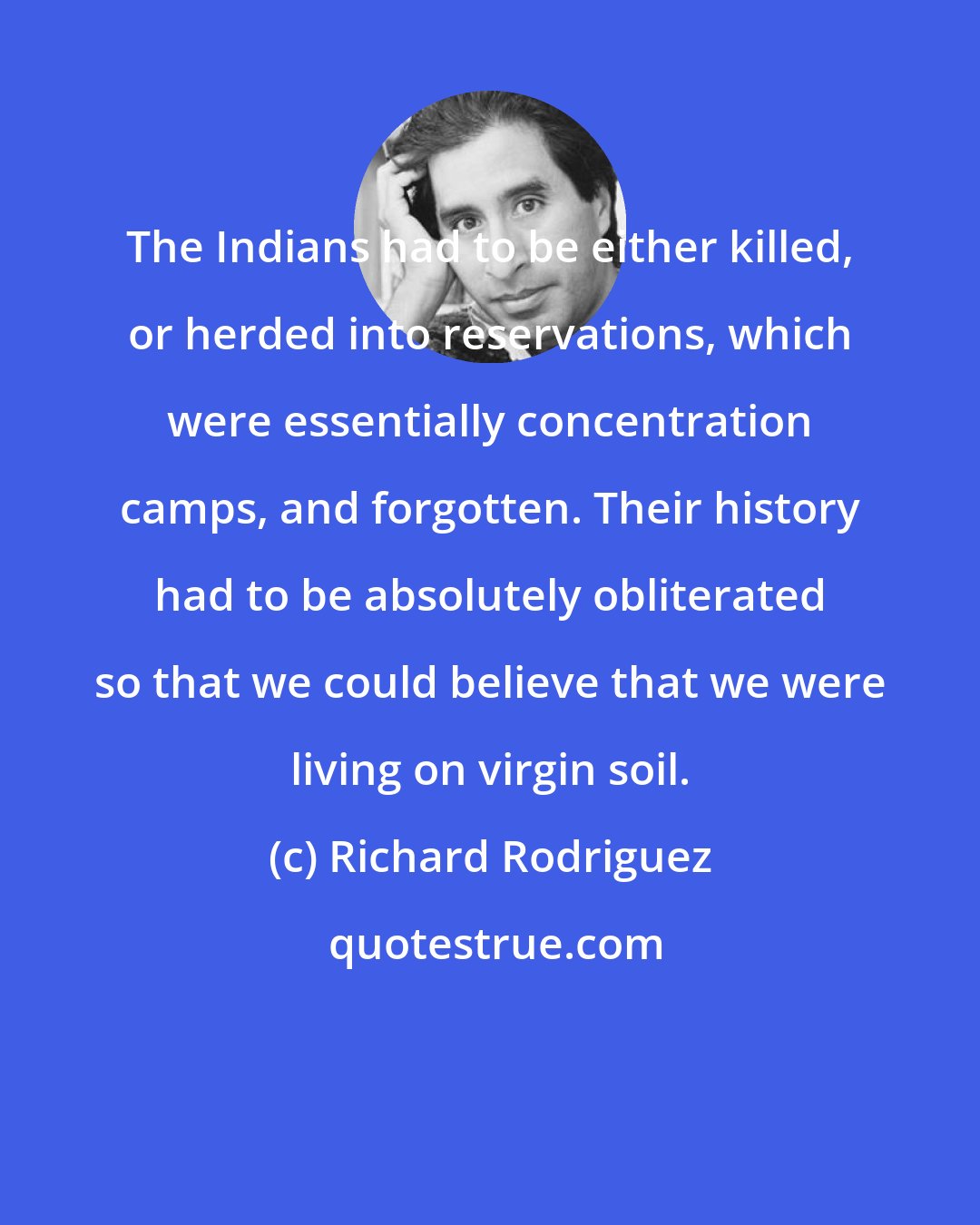 Richard Rodriguez: The Indians had to be either killed, or herded into reservations, which were essentially concentration camps, and forgotten. Their history had to be absolutely obliterated so that we could believe that we were living on virgin soil.