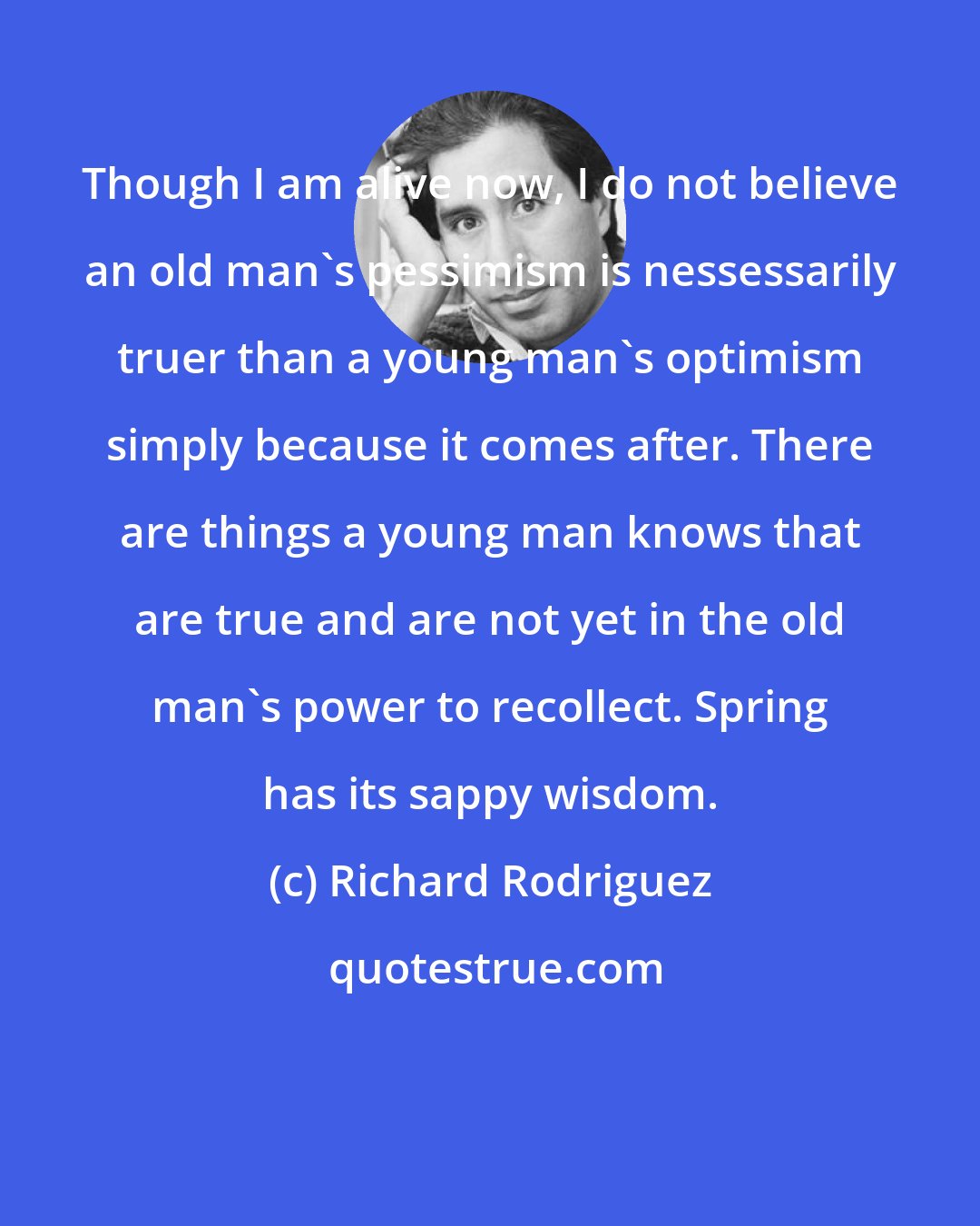 Richard Rodriguez: Though I am alive now, I do not believe an old man's pessimism is nessessarily truer than a young man's optimism simply because it comes after. There are things a young man knows that are true and are not yet in the old man's power to recollect. Spring has its sappy wisdom.