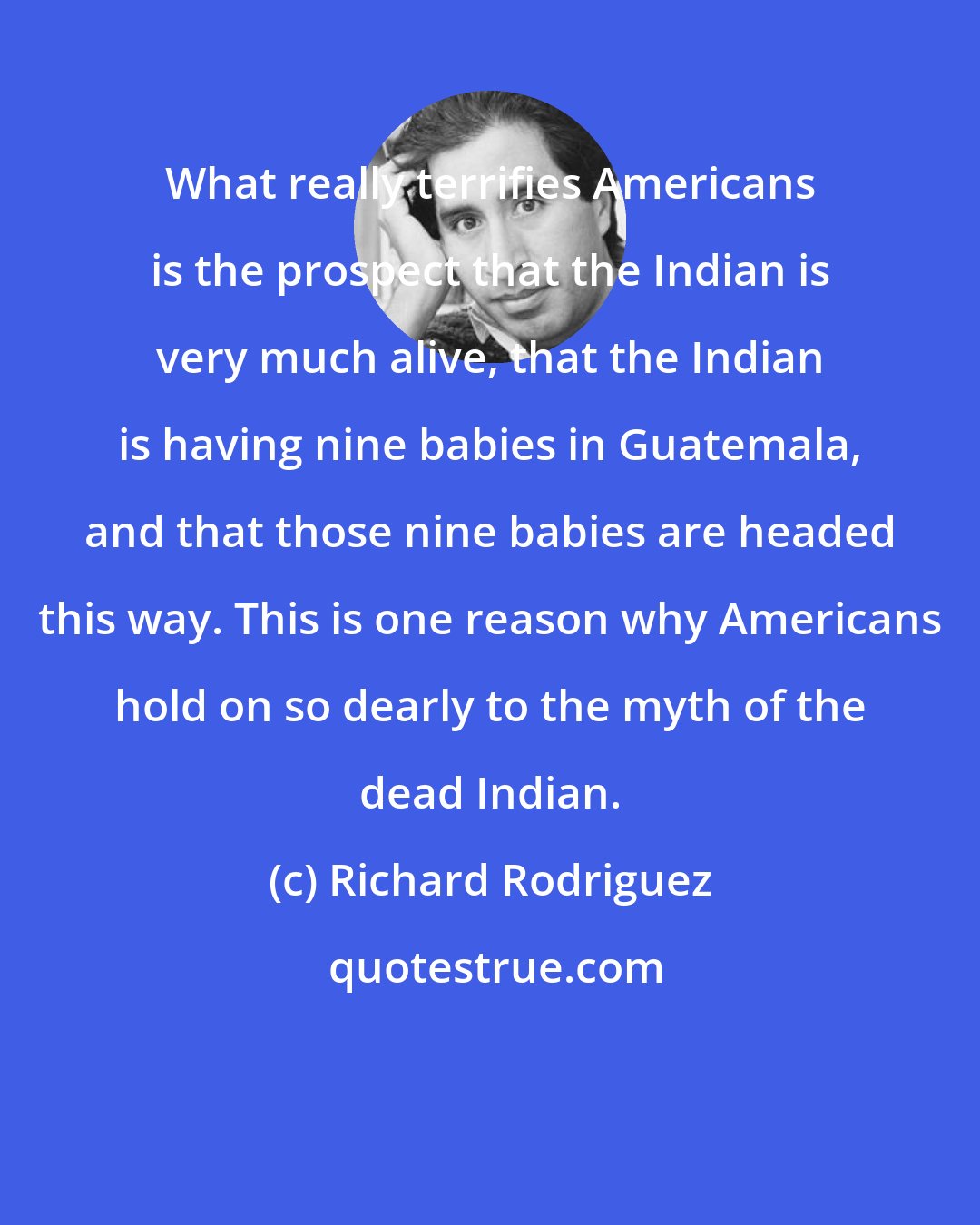 Richard Rodriguez: What really terrifies Americans is the prospect that the Indian is very much alive, that the Indian is having nine babies in Guatemala, and that those nine babies are headed this way. This is one reason why Americans hold on so dearly to the myth of the dead Indian.