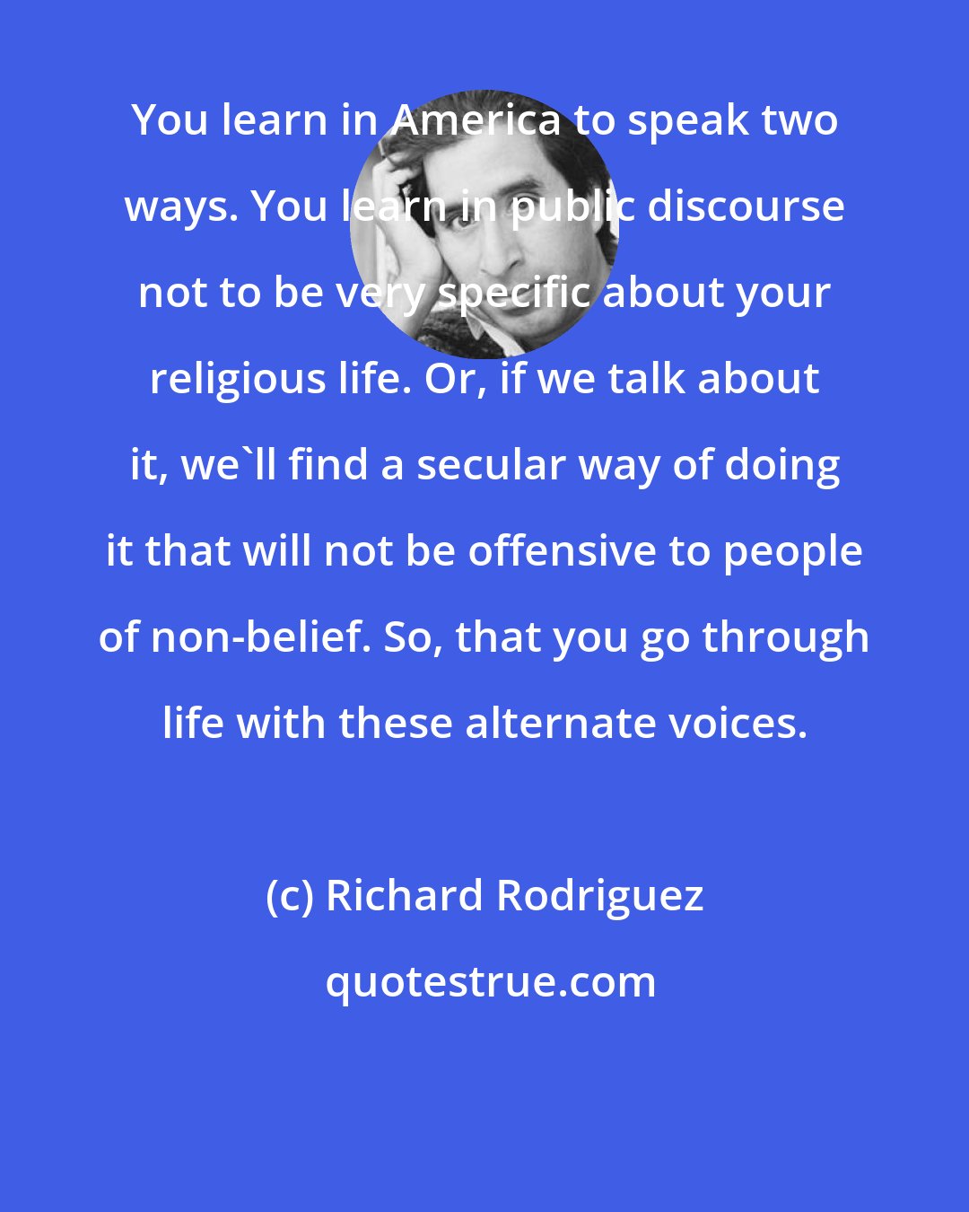 Richard Rodriguez: You learn in America to speak two ways. You learn in public discourse not to be very specific about your religious life. Or, if we talk about it, we'll find a secular way of doing it that will not be offensive to people of non-belief. So, that you go through life with these alternate voices.