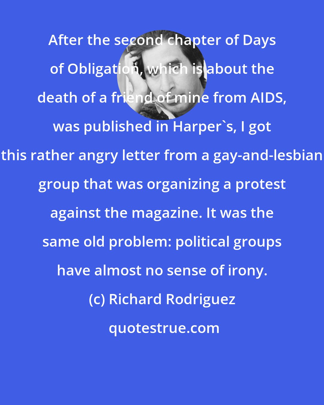 Richard Rodriguez: After the second chapter of Days of Obligation, which is about the death of a friend of mine from AIDS, was published in Harper's, I got this rather angry letter from a gay-and-lesbian group that was organizing a protest against the magazine. It was the same old problem: political groups have almost no sense of irony.