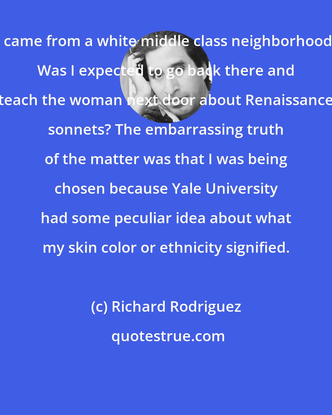 Richard Rodriguez: I came from a white middle class neighborhood. Was I expected to go back there and teach the woman next door about Renaissance sonnets? The embarrassing truth of the matter was that I was being chosen because Yale University had some peculiar idea about what my skin color or ethnicity signified.