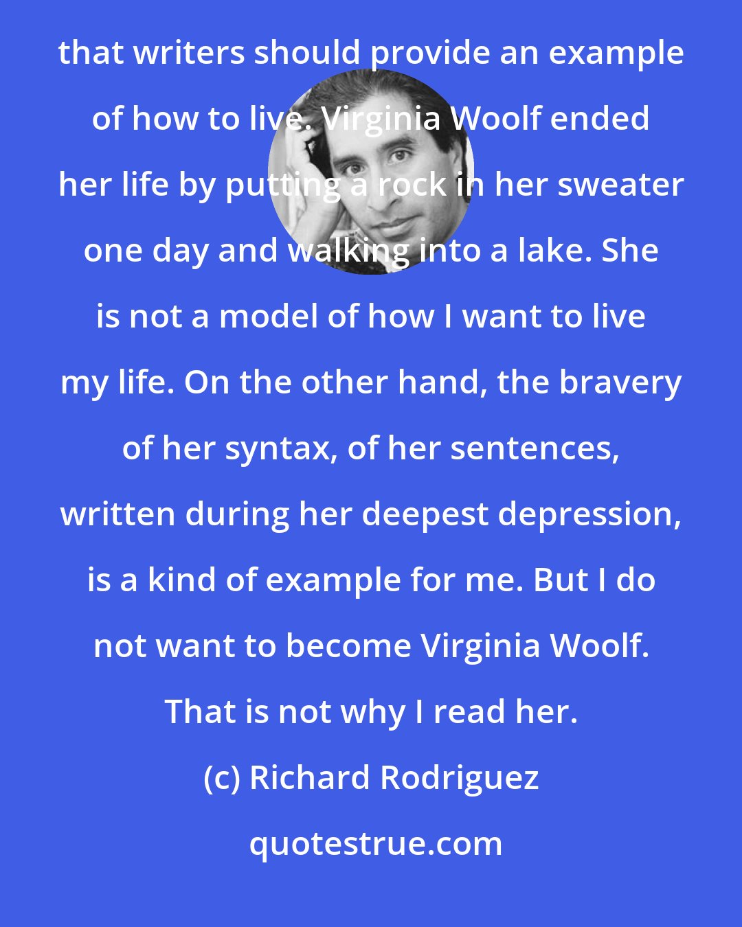 Richard Rodriguez: The notion of the writer as a kind of sociological sample of a community is ludicrous. Even worse is the notion that writers should provide an example of how to live. Virginia Woolf ended her life by putting a rock in her sweater one day and walking into a lake. She is not a model of how I want to live my life. On the other hand, the bravery of her syntax, of her sentences, written during her deepest depression, is a kind of example for me. But I do not want to become Virginia Woolf. That is not why I read her.