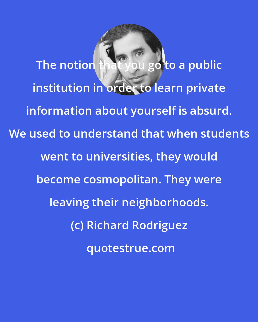 Richard Rodriguez: The notion that you go to a public institution in order to learn private information about yourself is absurd. We used to understand that when students went to universities, they would become cosmopolitan. They were leaving their neighborhoods.