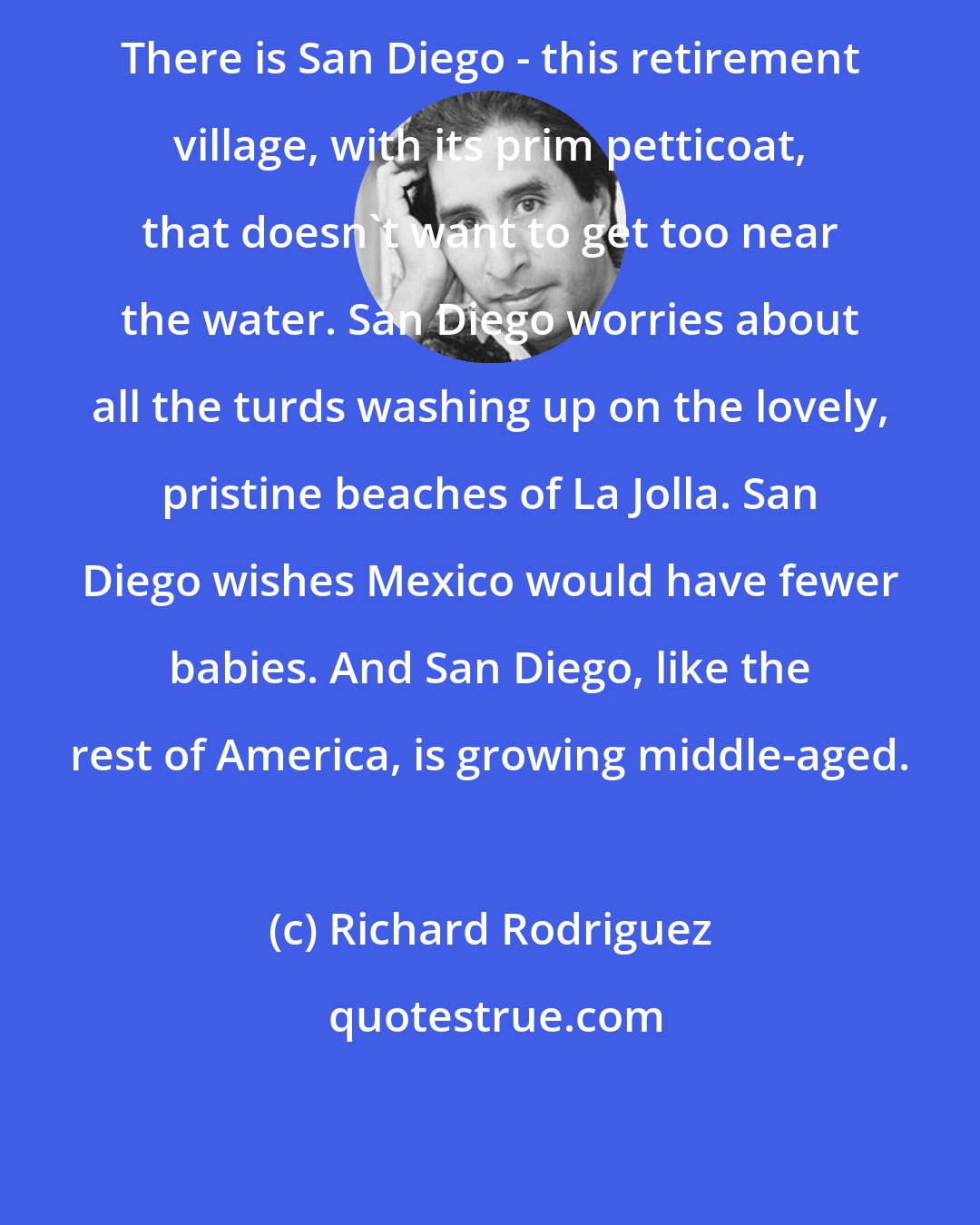 Richard Rodriguez: There is San Diego - this retirement village, with its prim petticoat, that doesn't want to get too near the water. San Diego worries about all the turds washing up on the lovely, pristine beaches of La Jolla. San Diego wishes Mexico would have fewer babies. And San Diego, like the rest of America, is growing middle-aged.