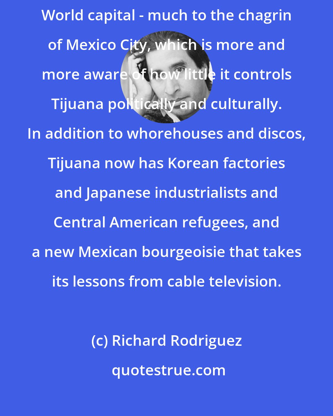 Richard Rodriguez: What has happened in the last generation is that Tijuana has become a new Third World capital - much to the chagrin of Mexico City, which is more and more aware of how little it controls Tijuana politically and culturally. In addition to whorehouses and discos, Tijuana now has Korean factories and Japanese industrialists and Central American refugees, and a new Mexican bourgeoisie that takes its lessons from cable television.