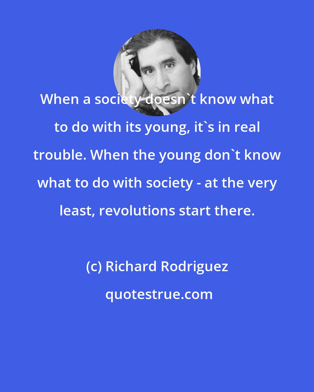 Richard Rodriguez: When a society doesn't know what to do with its young, it's in real trouble. When the young don't know what to do with society - at the very least, revolutions start there.