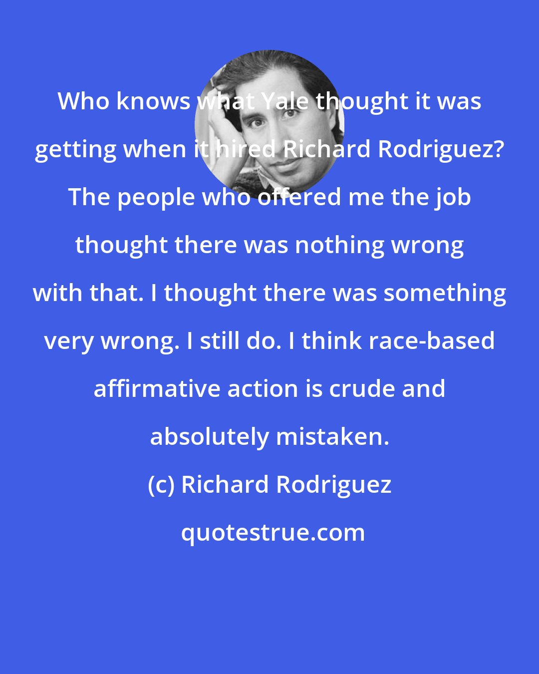 Richard Rodriguez: Who knows what Yale thought it was getting when it hired Richard Rodriguez? The people who offered me the job thought there was nothing wrong with that. I thought there was something very wrong. I still do. I think race-based affirmative action is crude and absolutely mistaken.