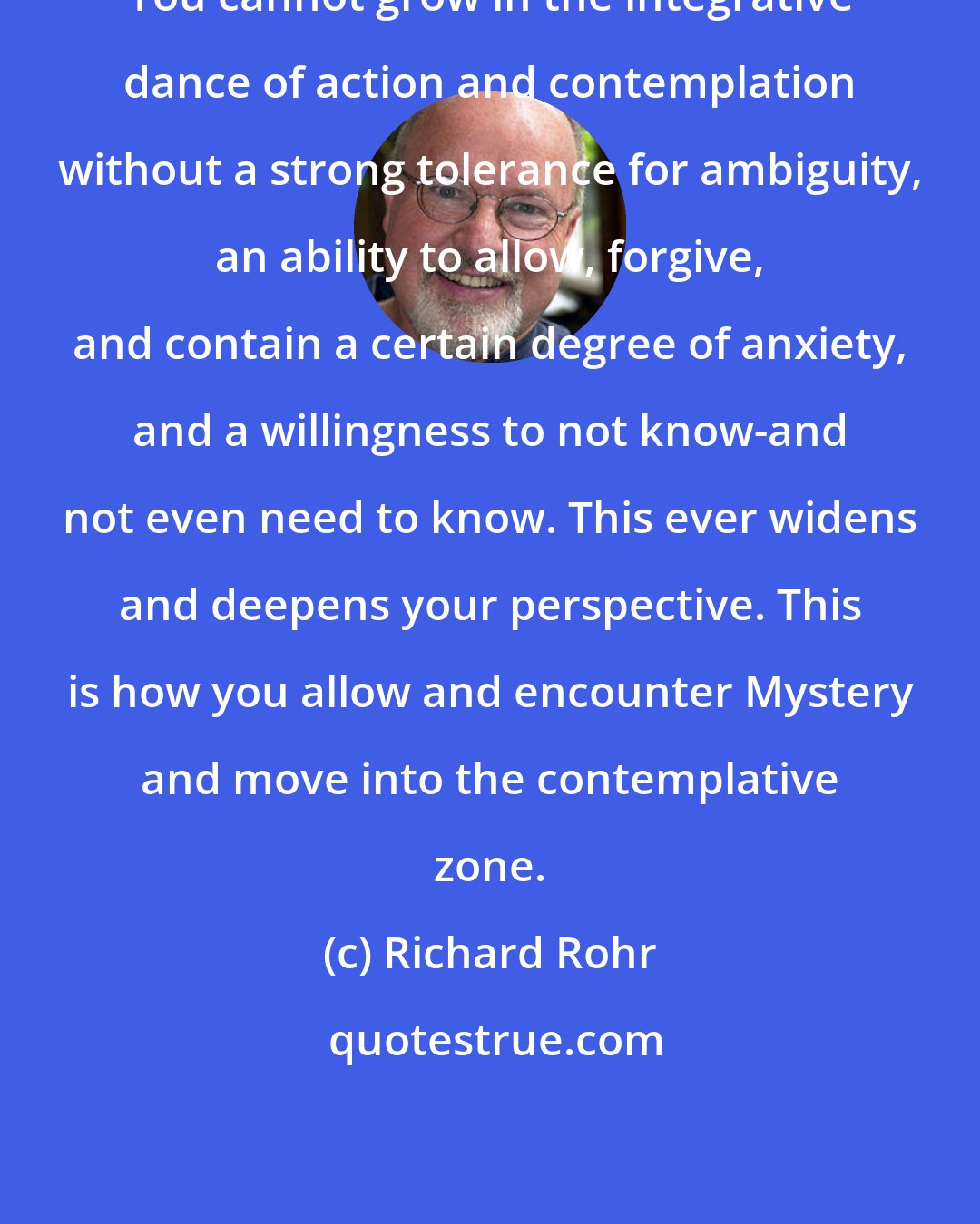 Richard Rohr: You cannot grow in the integrative dance of action and contemplation without a strong tolerance for ambiguity, an ability to allow, forgive, and contain a certain degree of anxiety, and a willingness to not know-and not even need to know. This ever widens and deepens your perspective. This is how you allow and encounter Mystery and move into the contemplative zone.