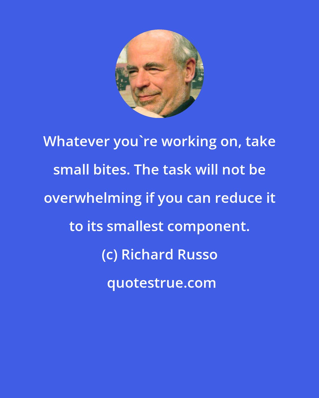 Richard Russo: Whatever you're working on, take small bites. The task will not be overwhelming if you can reduce it to its smallest component.