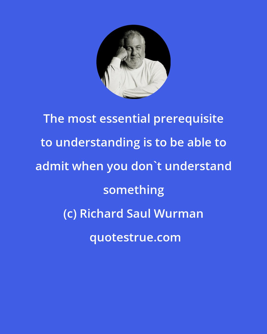 Richard Saul Wurman: The most essential prerequisite to understanding is to be able to admit when you don't understand something