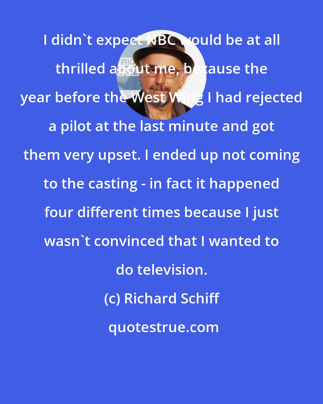 Richard Schiff: I didn't expect NBC would be at all thrilled about me, because the year before the West Wing I had rejected a pilot at the last minute and got them very upset. I ended up not coming to the casting - in fact it happened four different times because I just wasn't convinced that I wanted to do television.