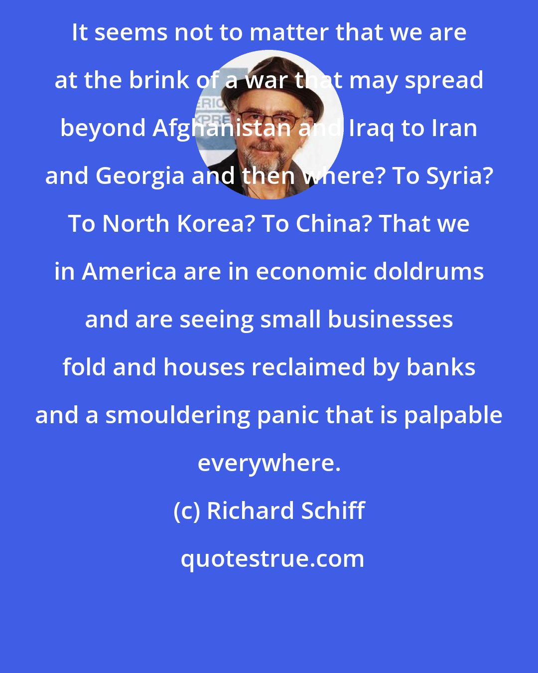 Richard Schiff: It seems not to matter that we are at the brink of a war that may spread beyond Afghanistan and Iraq to Iran and Georgia and then where? To Syria? To North Korea? To China? That we in America are in economic doldrums and are seeing small businesses fold and houses reclaimed by banks and a smouldering panic that is palpable everywhere.