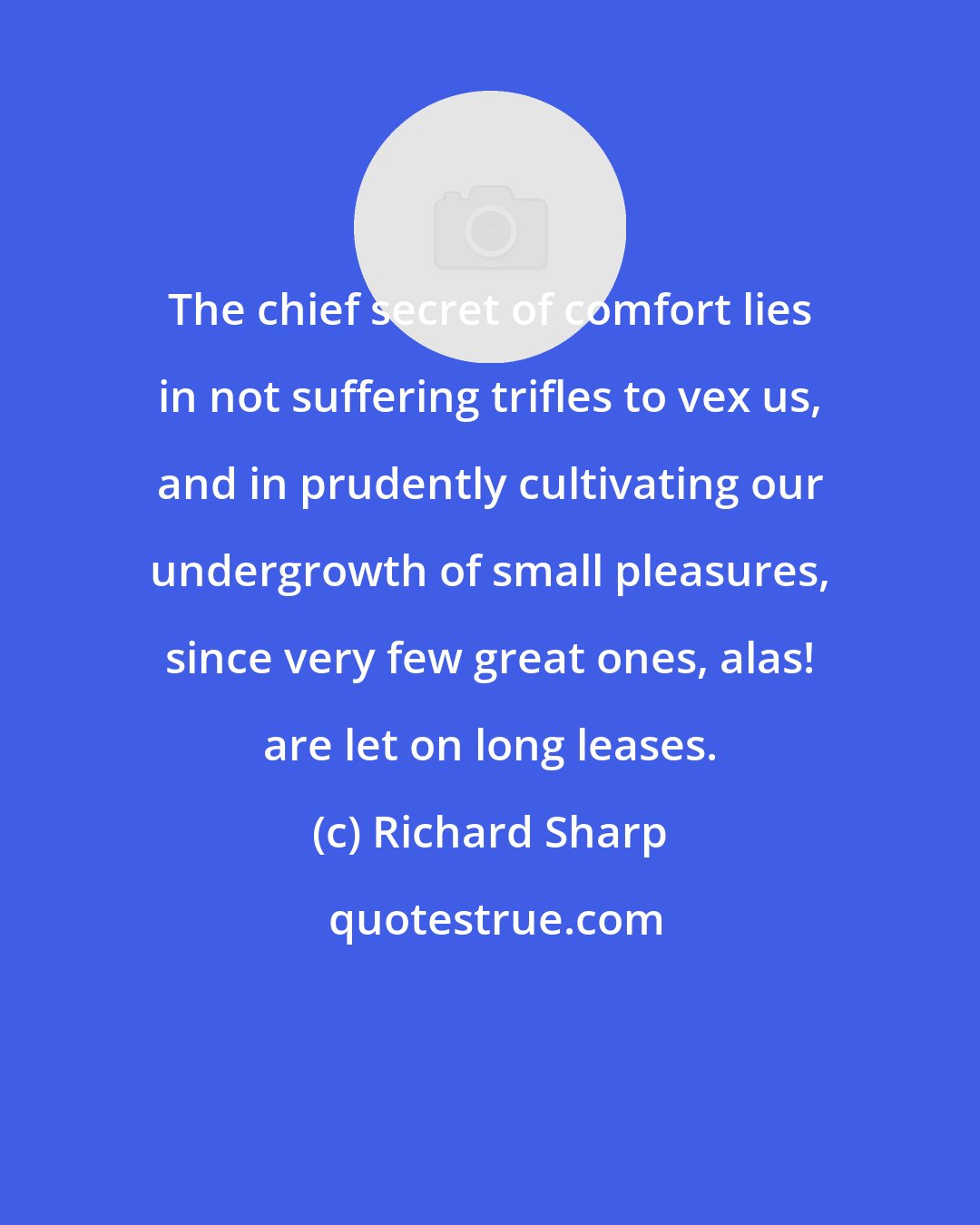 Richard Sharp: The chief secret of comfort lies in not suffering trifles to vex us, and in prudently cultivating our undergrowth of small pleasures, since very few great ones, alas! are let on long leases.