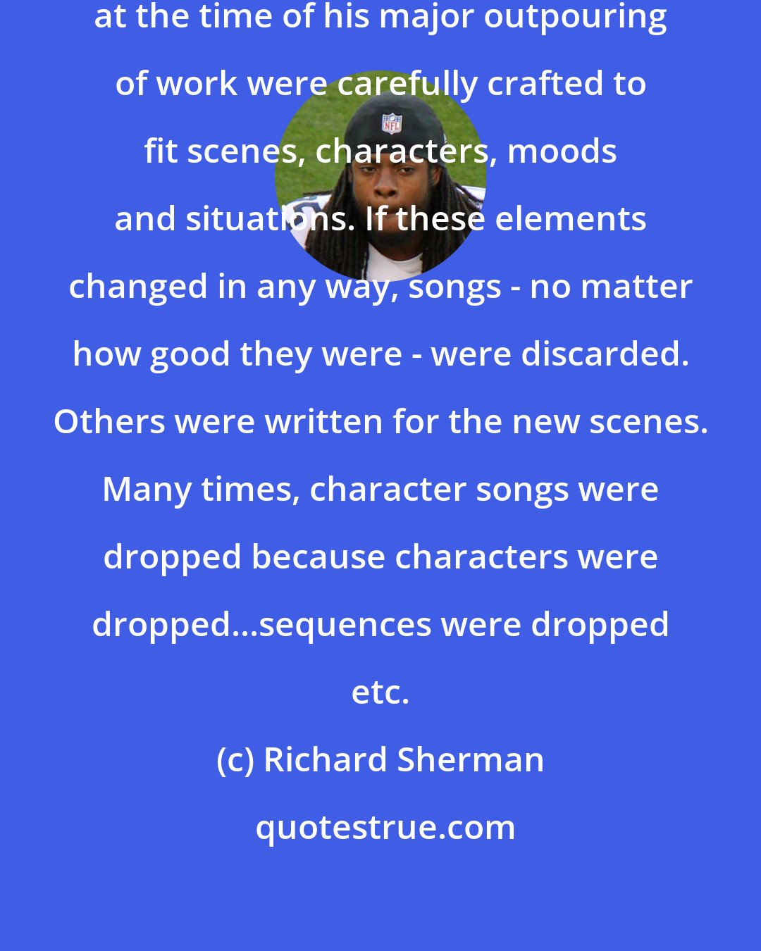 Richard Sherman: All films created by Walt Disney at the time of his major outpouring of work were carefully crafted to fit scenes, characters, moods and situations. If these elements changed in any way, songs - no matter how good they were - were discarded. Others were written for the new scenes. Many times, character songs were dropped because characters were dropped...sequences were dropped etc.