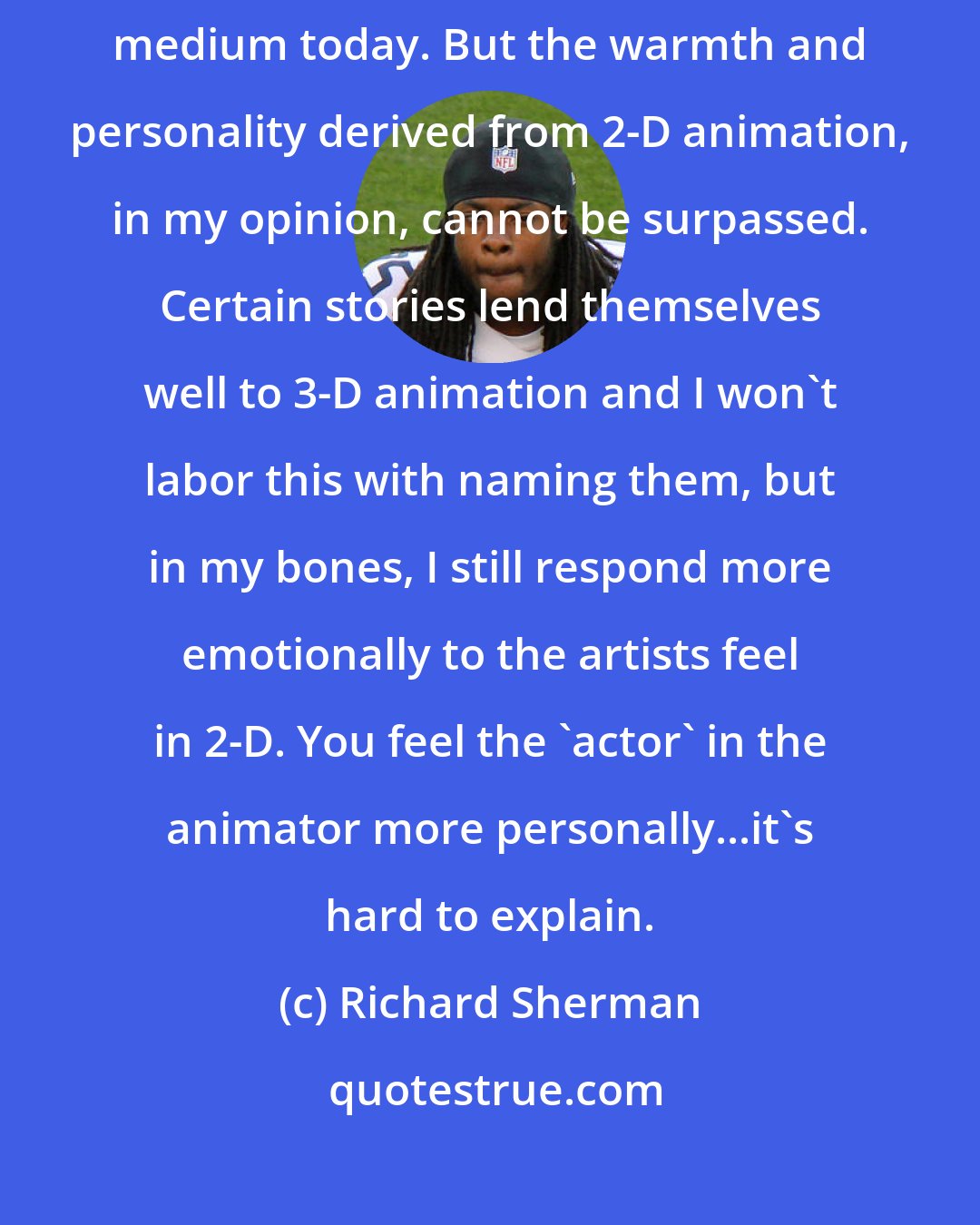Richard Sherman: First of all, computer animation is certainly a tremendous and viable medium today. But the warmth and personality derived from 2-D animation, in my opinion, cannot be surpassed. Certain stories lend themselves well to 3-D animation and I won't labor this with naming them, but in my bones, I still respond more emotionally to the artists feel in 2-D. You feel the 'actor' in the animator more personally...it's hard to explain.