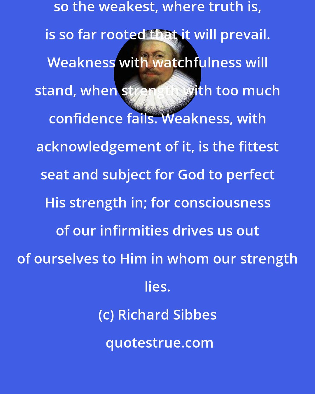 Richard Sibbes: As the strongest faith may be shaken, so the weakest, where truth is, is so far rooted that it will prevail. Weakness with watchfulness will stand, when strength with too much confidence fails. Weakness, with acknowledgement of it, is the fittest seat and subject for God to perfect His strength in; for consciousness of our infirmities drives us out of ourselves to Him in whom our strength lies.