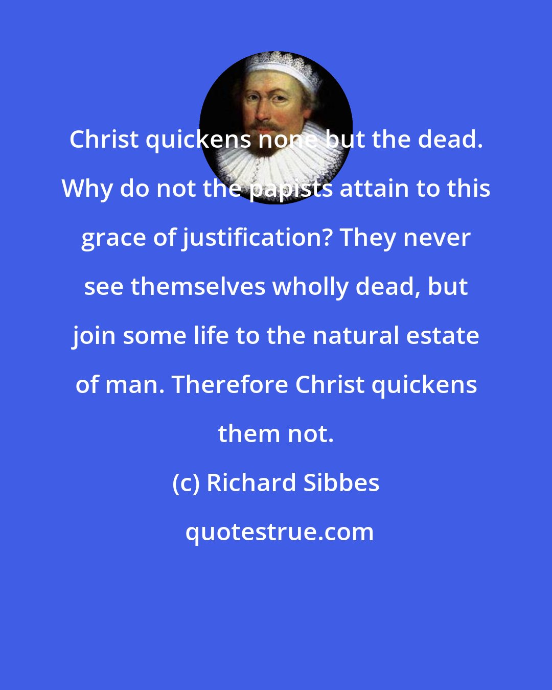 Richard Sibbes: Christ quickens none but the dead. Why do not the papists attain to this grace of justification? They never see themselves wholly dead, but join some life to the natural estate of man. Therefore Christ quickens them not.