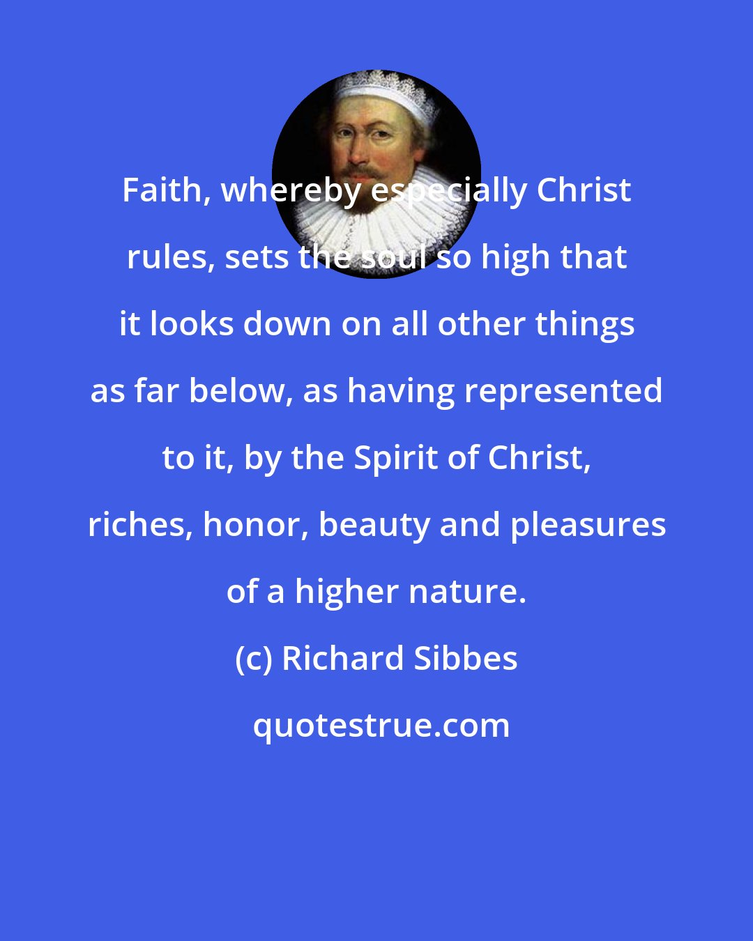 Richard Sibbes: Faith, whereby especially Christ rules, sets the soul so high that it looks down on all other things as far below, as having represented to it, by the Spirit of Christ, riches, honor, beauty and pleasures of a higher nature.