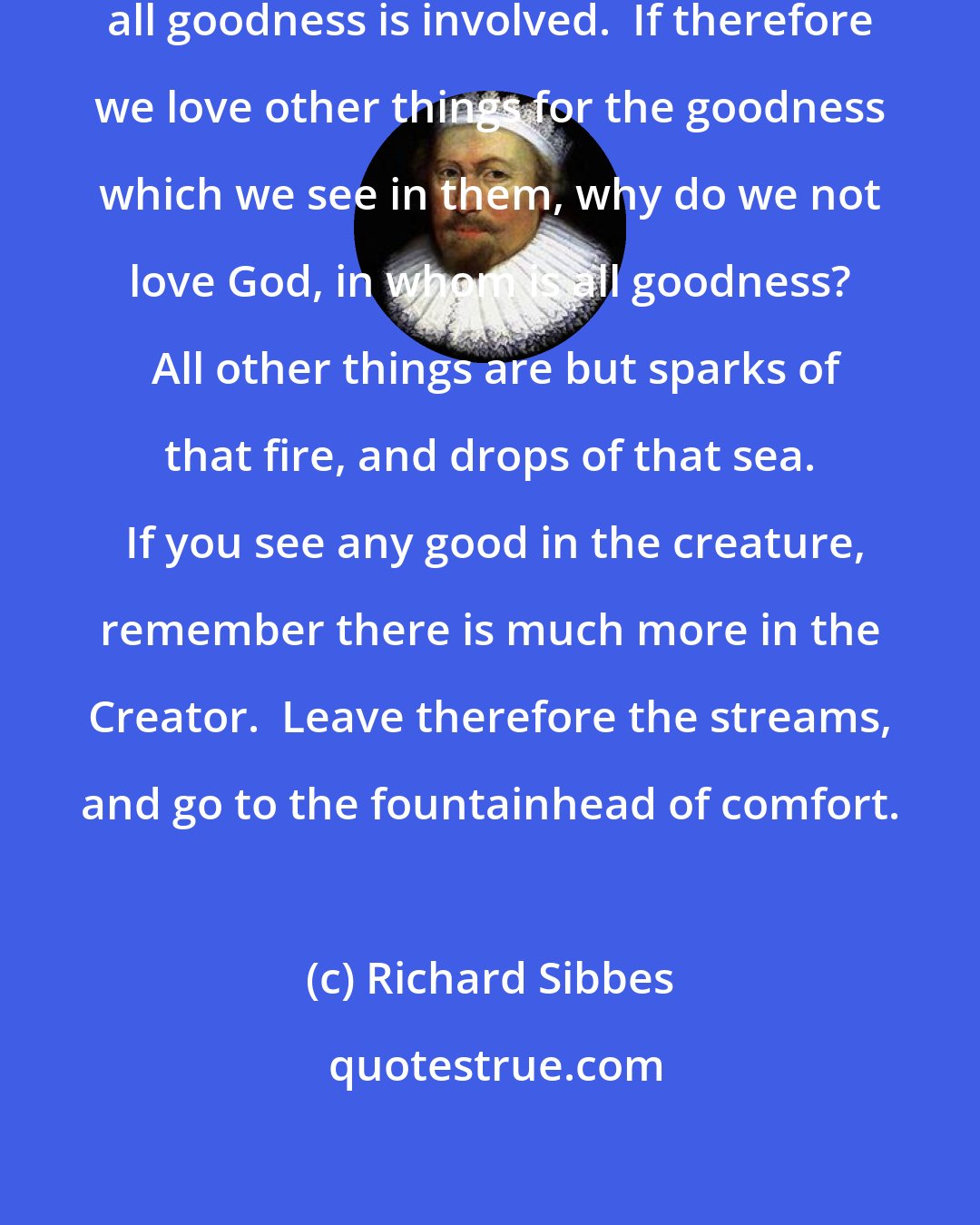 Richard Sibbes: God is goodness itself, in whom all goodness is involved.  If therefore we love other things for the goodness which we see in them, why do we not love God, in whom is all goodness?  All other things are but sparks of that fire, and drops of that sea.  If you see any good in the creature, remember there is much more in the Creator.  Leave therefore the streams, and go to the fountainhead of comfort.